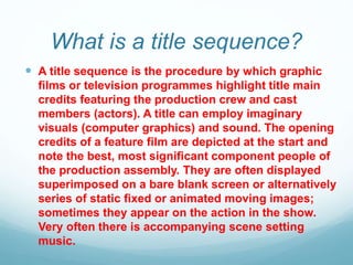 What is a title sequence?
 A title sequence is the procedure by which graphic
films or television programmes highlight title main
credits featuring the production crew and cast
members (actors). A title can employ imaginary
visuals (computer graphics) and sound. The opening
credits of a feature film are depicted at the start and
note the best, most significant component people of
the production assembly. They are often displayed
superimposed on a bare blank screen or alternatively
series of static fixed or animated moving images;
sometimes they appear on the action in the show.
Very often there is accompanying scene setting
music.
 