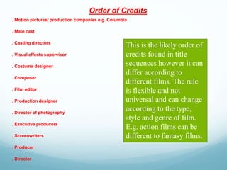 Order of Credits
. Motion pictures/ production companies e.g. Columbia
. Main cast
. Casting directors
. Visual effects supervisor
. Costume designer
. Composer
. Film editor
. Production designer
. Director of photography
. Executive producers
. Screenwriters
. Producer
. Director
This is the likely order of
credits found in title
sequences however it can
differ according to
different films. The rule
is flexible and not
universal and can change
according to the type,
style and genre of film.
E.g. action films can be
different to fantasy films.
 