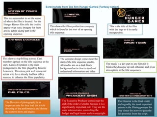 Screenshots from The film Hunger Games (Fantasy Action)
This is a screenshot to set the scene
of where the film is located. For the
Hunger Games film title the credits
appear over static imagery for there
are no actors taking part in the
opening sequence.
This shows the films production company
which is found at the start of an opening
title sequence.
This is the title of the film
with the logo so it is easily
recognisable.
The costume design comes near the
start of the title sequence credits.
All credits are on a dark black
background so is clear to read and
understand information and titles.
The music is a key part to any film for it
breaks the dialogue up and enhances and gives
atmosphere to the title sequences.
This shows a top billing actress. Cast
members appear on the title sequence at the
start. Katniss Everdeen is the main
protagonist in the film played by Jennifer
Lawrence. Directors pick well renowned
actors who have already had box office
success, to enhance the films popularity.
The Director of photography is an
important role for they lead the whole
shooting of the performance and choose
the camera shots and angles.
The Executive Producer comes near the
end of the order of credits because it is a
significantly important role. They are the
main administrator, controlling the
budget and legal issues such as copyright.
The Director is the final credit
and arguably the most important
person in the filming process for
they direct the actors to gain the
full potential from the script.
 