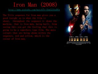 Iron Man (2008)
    http://www.youtube.com/watch?v=lhwl2ibaDUw

The Title sequence for Iron man gives you a
good insight as to what the film is
about, throughout the sequence it shows the
machine, that is Iron man, being built, from
seeing this you get the feeling that this is
going to be a superhero type film. The main
colours that are being shown within the
sequence, red and yellow, which is the
colour of Iron man.
 