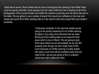 Ideas about sound: Sound ideas that we have is throughout the opening of the thriller there
could be spooky dramatic music playing over the video whilst the man is looking at all of the
photographs of the young females and whilst the camera is panning over the items that are on
the table. We are going to use a variety of sound from sound pro software on the mac and
maybe get sound from other existing clips or if we need to add more sound then just create it
ourselves.

                                   Production schedule: In the next two weeks we are
                                  going to be quickly preparing for our thriller opening
                                  bringing in any props and costumes that we need,
                                  filming and then editing later on to create the final
                                  piece which is due in March. We are going to plan
                                  three days where we are all available so we can film
                                  properly even though we don't really have to film
                                  much because our thriller opening is pretty simple.
                                  We need a room that will be available every time we
                                  need to film, we are just going to film in a decent
                                  sized room with a table and chair.
 