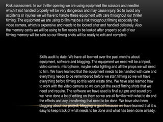Risk assessment: In our thriller opening we are using equipment like scissors and needles
which if not handled properly will be very dangerous and may cause injury. So to avoid any
accidents or injuries we will have to handle these equipment with care throughout our thriller
filming. The equipment we are using to film maybe a risk throughout filming especially the
video camera, which is expensive and needs to be looked after and handled delicately. Also
the memory cards we will be using to film needs to be looked after properly so all of our
filming memory will be safe so our filming shots will be ready to edit and complete.




                       Skills audit to date: We have all learned over the past months about
                       equipment, software and blogging. The equipment we need will be a tripod,
                       video camera, microphone, maybe extra lighting and all the props we will need
                       to film. We have learned that the equipment needs to be handled with care and
                       everything needs to be remembered before we start filming so we will have
                       everything before filming so this won't waste time. We have also learned how
                       to work with the video camera so we can get the exact filming shots that we
                       need and require. The software we have used is final cut pro and sound pro
                       we have done a lot of editing on them so we are all familiar with what to do and
                       the effects and any transferring that need to be done. We have also been
                       blogging about our project, blogging is good because we have learned that it is
                       easy to keep track of what needs to be done and what has been done already.
 