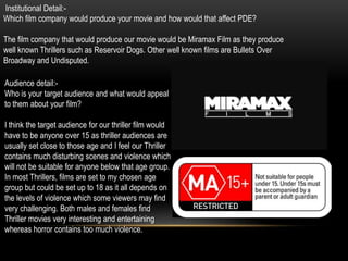 Institutional Detail:-
Which film company would produce your movie and how would that affect PDE?

The film company that would produce our movie would be Miramax Film as they produce
well known Thrillers such as Reservoir Dogs. Other well known films are Bullets Over
Broadway and Undisputed.

Audience detail:-
Who is your target audience and what would appeal
to them about your film?

I think the target audience for our thriller film would
have to be anyone over 15 as thriller audiences are
usually set close to those age and I feel our Thriller
contains much disturbing scenes and violence which
will not be suitable for anyone below that age group.
In most Thrillers, films are set to my chosen age
group but could be set up to 18 as it all depends on
the levels of violence which some viewers may find
very challenging. Both males and females find
Thriller movies very interesting and entertaining
whereas horror contains too much violence.
 
