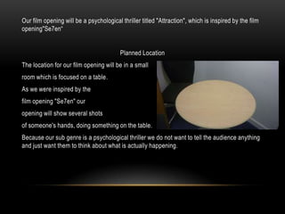 Our film opening will be a psychological thriller titled "Attraction", which is inspired by the film
opening"Se7en“


                                         Planned Location
The location for our film opening will be in a small
room which is focused on a table.
As we were inspired by the
film opening "Se7en" our
opening will show several shots
of someone's hands, doing something on the table.
Because our sub genre is a psychological thriller we do not want to tell the audience anything
and just want them to think about what is actually happening.
 