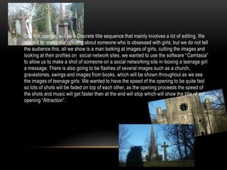 •   Our film opening will be a Discrete title sequence that mainly involves a lot of editing. We
    wanted to make our opening about someone who is obsessed with girls, but we do not tell
    the audience this, all we show is a man looking at images of girls, cutting the images and
    looking at their profiles on social network sites, we wanted to use the software “ Camtasia”
    to allow us to make a shot of someone on a social networking site in-boxing a teenage girl
    a message. There is also going to be flashes of several images such as a church,
    gravestones, swings and images from books, which will be shown throughout as we see
    the images of teenage girls. We wanted to have the speed of the opening to be quite fast
    so lots of shots will be faded on top of each other, as the opening proceeds the speed of
    the shots and music will get faster then at the end will stop which will show the title of our
    opening “Attraction”.
 