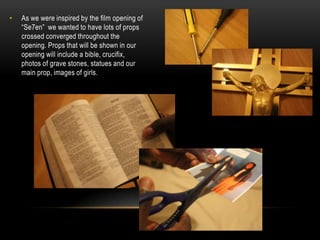 •   As we were inspired by the film opening of
    “Se7en” we wanted to have lots of props
    crossed converged throughout the
    opening. Props that will be shown in our
    opening will include a bible, crucifix,
    photos of grave stones, statues and our
    main prop, images of girls.
 