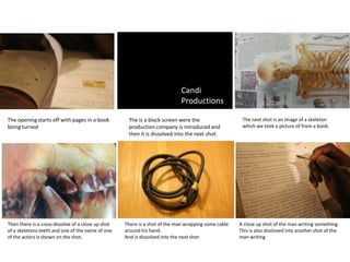 Candi
                                                                             Productions

The opening starts off with pages in a book          The is a black screen were the                   The next shot is an image of a skeleton
being turned                                         production company is introduced and             which we took a picture of from a book.
                                                     then it is dissolved into the next shot.




Then there is a cross dissolve of a close up shot   There is a shot of the man wrapping some cable   A close up shot of the man writing something
of a skeletons teeth and one of the name of one     around his hand.                                 This is also dissloved into another shot of the
of the actors is shown on the shot.                 And is dissolved into the next shot              man writing
 