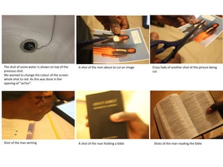 The shot of some water is shown on top of the   A shot of the man about to cut an image   Cross fade of another shot of the picture being
previous shot.                                                                            cut
We wanted to change the colour of the screen
whole shot to red. As this was done in the
opening of “se7en”.




Shot of the man writing                         A shot of the man holding a bible          Shots of the man reading the bible
 