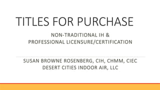 TITLES FOR PURCHASE
NON-TRADITIONAL IH &
PROFESSIONAL LICENSURE/CERTIFICATION
SUSAN BROWNE ROSENBERG, CIH, CHMM, CIEC
DESERT CITIES INDOOR AIR, LLC
 