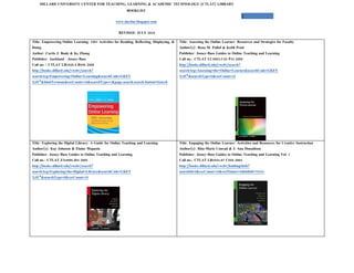 DILLARD UNIVERSITY CENTER FOR TEACHING, LEARNING & ACADEMIC TECHNOLOGY (CTLAT) LIBRARY
                                                           BOOKLIST
                                                                                                                                     1
                                                    www.ductlat.blogspot.com


                                                      REVISED: JULY 2010

Title: Empowering Online Learning: 100+ Activities for Reading, Reflecting, Displaying, &   Title: Assessing the Online Learner: Resources and Strategies for Faculty
Doing                                                                                       Author(s): Rena M. Pallof & Keith Pratt
Author: Curtis J. Bonk & Ke Zhang                                                           Publisher: Jossey-Bass Guides to Online Teaching and Learning
Publisher: Auckland : Jossey-Bass                                                           Call no.: CTLAT LC5803.C65 P34 2009
Call no. : CTLAT LB1028.5.B598 2008                                                         http://books.dillard.edu/vwebv/search?
http://books.dillard.edu/vwebv/search?                                                      searchArg=Assessing+the+Online+Learner&searchCode=GKEY
searchArg=Empowering+Online+Learning&searchCode=GKEY                                        %5E*&searchType=0&recCount=10
%5E*&limitTo=none&recCount=10&searchType=1&page.search.search.button=Search




Title: Exploring the Digital Library: A Guide for Online Teaching and Learning              Title: Engaging the Online Learner: Activities and Resources for Creative Instruction
Author(s): Kay Johnson & Elaine Magusin                                                     Author(s): Rita-Marie Conrad & J. Ana Donaldson
Publisher: Jossey-Bass Guides to Online Teaching and Learning                               Publisher: Jossey-Bass Guides to Online Teaching and Learning Vol. 1
Call no.: CTLAT ZA4080.J64 2005                                                             Call no.: CTLAT LB1044.87 C658 2004
http://books.dillard.edu/vwebv/search?                                                      http://books.dillard.edu/vwebv/holdingsInfo?
searchArg=Exploring+the+Digital+Library&searchCode=GKEY                                     searchId=6&recCount=10&recPointer=0&bibId=79161
%5E*&searchType=0&recCount=10
 