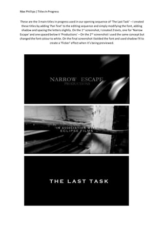 Max Phillips|TitlesInProgress
These are the 3 main titles in progress used in our opening sequence of ‘The Last Task’ – I created
these titles by adding ‘Pan Text’ to the editing sequence and simply modifying the font, adding
shadow and spacing the letters slightly. On the 1st
screenshot, I created 2 texts, one for ‘Narrow
Escape’and one spacedbelowit ‘Productions’ – On the 2nd
screenshot I used the same concept but
changedthe font colour to white. On the final screenshot I bolded the font and used shadow FX to
create a ‘flicker’ effect when it’s being previewed.
 