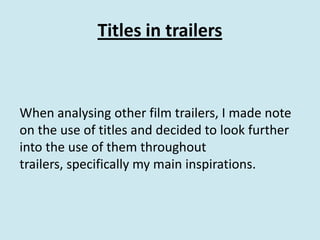 Titles in trailers



When analysing other film trailers, I made note
on the use of titles and decided to look further
into the use of them throughout
trailers, specifically my main inspirations.
 