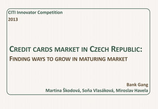 CITI Innovator Competition
2013




CREDIT CARDS MARKET IN CZECH REPUBLIC:
FINDING WAYS TO GROW IN MATURING MARKET


                                                       Bank Gang
                 Martina Škodová, Soňa Vlasáková, Miroslav Havela
 
