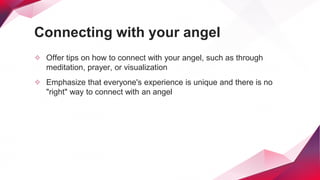 Connecting with your angel
✧ Offer tips on how to connect with your angel, such as through
meditation, prayer, or visualization
✧ Emphasize that everyone's experience is unique and there is no
"right" way to connect with an angel
 