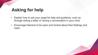 Asking for help
✧ Explain how to ask your angel for help and guidance, such as
through writing a letter or having a conversation in your mind
✧ Encourage listeners to be open and honest about their feelings and
need
 
