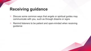 Receiving guidance
✧ Discuss some common ways that angels or spiritual guides may
communicate with you, such as through dreams or signs
✧ Remind listeners to be patient and open-minded when receiving
guidance
 