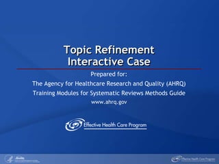 Topic RefinementInteractive Case Prepared for: The Agency for Healthcare Research and Quality (AHRQ) Training Modules for Systematic Reviews Methods Guide www.ahrq.gov 
