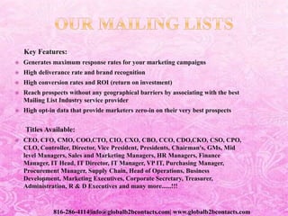 Key Features:
 Generates maximum response rates for your marketing campaigns
 High deliverance rate and brand recognition
 High conversion rates and ROI (return on investment)
 Reach prospects without any geographical barriers by associating with the best
Mailing List Industry service provider
 High opt-in data that provide marketers zero-in on their very best prospects
Titles Available:
 CEO, CFO, CMO, COO,CTO, CIO, CXO, CBO, CCO, CDO,CKO, CSO, CPO,
CLO, Controller, Director, Vice President, Presidents, Chairman's, GMs, Mid
level Managers, Sales and Marketing Managers, HR Managers, Finance
Manager, IT Head, IT Director, IT Manager, VP IT, Purchasing Manager,
Procurement Manager, Supply Chain, Head of Operations, Business
Development, Marketing Executives, Corporate Secretary, Treasurer,
Administration, R & D Executives and many more......!!!
816-286-4114|info@globalb2bcontacts.com| www.globalb2bcontacts.com
 