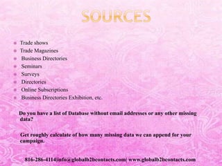  Trade shows
 Trade Magazines
 Business Directories
 Seminars
 Surveys
 Directories
 Online Subscriptions
 Business Directories Exhibition, etc.
Do you have a list of Database without email addresses or any other missing
data?
Get roughly calculate of how many missing data we can append for your
campaign.
816-286-4114|info@globalb2bcontacts.com| www.globalb2bcontacts.com
 