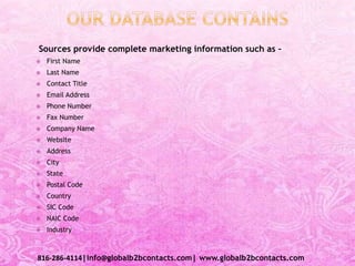 Sources provide complete marketing information such as –
 First Name
 Last Name
 Contact Title
 Email Address
 Phone Number
 Fax Number
 Company Name
 Website
 Address
 City
 State
 Postal Code
 Country
 SIC Code
 NAIC Code
 Industry
816-286-4114|info@globalb2bcontacts.com| www.globalb2bcontacts.com
 