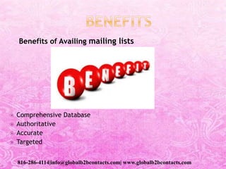 Benefits of Availing mailing lists
 Comprehensive Database
 Authoritative
 Accurate
 Targeted
816-286-4114|info@globalb2bcontacts.com| www.globalb2bcontacts.com
 