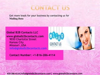 Global B2B Contacts LLC
www.globalb2bcontacts.com
9030 Charlotte Street
Kansas City
Missouri ,USA
info@globalb2bcontacts.com
Contact Number: +1-816-286-4114
816-286-4114|info@globalb2bcontacts.com| www.globalb2bcontacts.com
Get more leads for your business by contacting us for
Mailing Data
 
