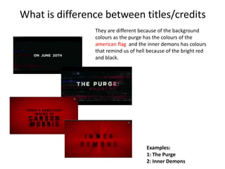 What is difference between titles/credits 
They are different because of the background 
colours as the purge has the colours of the 
american flag and the inner demons has colours 
that remind us of hell because of the bright red 
and black. 
Examples: 
1: The Purge 
2: Inner Demons 
 