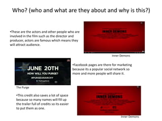 Who? (who and what are they about and why is this?) 
•These are the actors and other people who are 
involved in the film such as the director and 
producer, actors are famous which means they 
will attract audience. 
Inner Demons 
•Facebook pages are there for marketing 
because its a popular social network so 
more and more people will share it. 
The Purge 
•This credit also saves a lot of space 
because so many names will fill up 
the trailer full of credits so its easier 
to put them as one. 
Inner Demons 
 