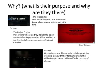 Why? (what is their purpose and why 
are they there) 
-The release date 
The release date is for the audience to 
know when they are able to watch the 
film. 
The Purge 
-The Ending Credits 
They are there because they include the actors 
names and other people who will be involved in 
the film, this is because names usually attract 
audience. 
Inner Demons 
-Quotes 
Quotes in a horror film ususally include something 
creepy so along with their fonts and effects they 
will be there to create thrills and fit the purpose of 
a horror. 
 