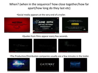 When? (when in the sequence? how close together/how far 
apart/how long do they last etc) 
•Social media appears at the very end of a trailer. 
•Quotes from films appear every few seconds. 
•The Production/Distribution companies usually are a few minutes in the trailer. 
 