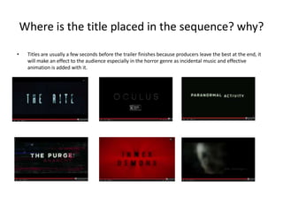 Where is the title placed in the sequence? why? 
• Titles are usually a few seconds before the trailer finishes because producers leave the best at the end, it 
will make an effect to the audience especially in the horror genre as incidental music and effective 
animation is added with it. 
 