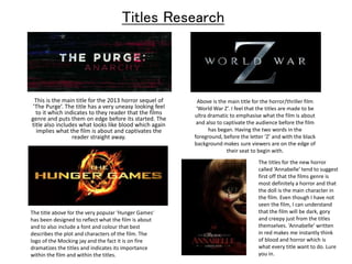 Titles Research 
This is the main title for the 2013 horror sequel of 
‘The Purge’. The title has a very uneasy looking feel 
to it which indicates to they reader that the films 
genre and puts them on edge before its started. The 
title also includes what looks like blood which again 
implies what the film is about and captivates the 
reader straight away. 
Above is the main title for the horror/thriller film 
‘World War Z’. I feel that the titles are made to be 
ultra dramatic to emphasise what the film is about 
and also to captivate the audience before the film 
has began. Having the two words in the 
foreground, before the letter ‘Z’ and with the black 
background makes sure viewers are on the edge of 
their seat to begin with. 
The title above for the very popular ‘Hunger Games’ 
has been designed to reflect what the film is about 
and to also include a font and colour that best 
describes the plot and characters of the film. The 
logo of the Mocking jay and the fact it is on fire 
dramatizes the titles and indicates its importance 
within the film and within the titles. 
The titles for the new horror 
called ‘Annabelle’ tend to suggest 
first off that the films genre is 
most definitely a horror and that 
the doll is the main character in 
the film. Even though I have not 
seen the film, I can understand 
that the film will be dark, gory 
and creepy just from the titles 
themselves. ‘Annabelle’ written 
in red makes me instantly think 
of blood and horror which is 
what every title want to do. Lure 
you in. 
