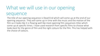 What we will use in our opening
sequence
The title of our opening sequence is Dead End which will come up at the end of our
opening sequence. They will come up in time with the music and the motion of the
film so it looks like it is flowing well like most opening film sequences titles which
come up at specific times. I have used research from specific films to choose what
looks best for the genre of film and the right colours for the film. This has helped with
the choice of colours.
 