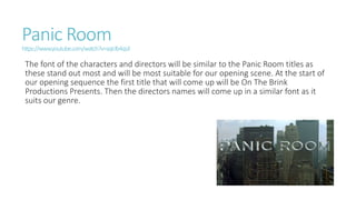 Panic Room
https://www.youtube.com/watch?v=sqIclb4qsJI
The font of the characters and directors will be similar to the Panic Room titles as
these stand out most and will be most suitable for our opening scene. At the start of
our opening sequence the first title that will come up will be On The Brink
Productions Presents. Then the directors names will come up in a similar font as it
suits our genre.
 