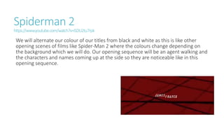 Spiderman 2
https://www.youtube.com/watch?v=iSDU2tu7rpk
We will alternate our colour of our titles from black and white as this is like other
opening scenes of films like Spider-Man 2 where the colours change depending on
the background which we will do. Our opening sequence will be an agent walking and
the characters and names coming up at the side so they are noticeable like in this
opening sequence.
 