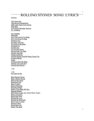 1
1
ROLLING STONES SONG LYRICS
SONGS
100 Years Ago
19th Nervous Breakdown
2000 Light Years From Home
2000 Man
2120 South Michigan Avenue
32 - 20 Blues
Act Together
Aftermath
Ain't That Loving You Baby
Ain't Too Proud To Beg
All About You
All Down The Line
All I Want Is My Baby
All Mixed Up
All Sold Out
All The Way Down
Almost Hear You Sigh
Already Over Me
Always Suffering
And Mr Spector And Mr Pitney Came Too
Andrew's Blues
Angie
Anybody Seen My Baby
Anyway You Look At It
Around And Around
As Tears Go By
Baby Break It Down
Baby, What's Wrong
Back Of My Hand
Backstreet Girl
Back To Zero
Beast Of Burden
Beautiful Delilah
Before They Make Me Run
Biggest Mistake
Bitch Black Angel (aka Sweet Black Angel)
Black Limousine
Blood Red Wine
Blinded By Love
Blinded By Rainbows
Blue Turns To Grey
Boogie Chillun
Brand New Car
Break The Spell
 