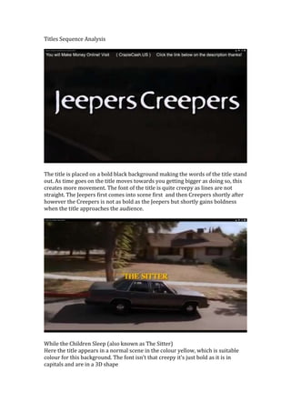 Titles Sequence Analysis

The title is placed on a bold black background making the words of the title stand
out. As time goes on the title moves towards you getting bigger as doing so, this
creates more movement. The font of the title is quite creepy as lines are not
straight. The Jeepers first comes into scene first and then Creepers shortly after
however the Creepers is not as bold as the Jeepers but shortly gains boldness
when the title approaches the audience.

While the Children Sleep (also known as The Sitter)
Here the title appears in a normal scene in the colour yellow, which is suitable
colour for this background. The font isn’t that creepy it’s just bold as it is in
capitals and are in a 3D shape

 