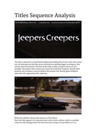 Titles Sequence Analysis

The title is placed on a bold black background making the words of the title stand
out. As time goes on the title moves towards you getting bigger as doing so, this
creates more movement. The font of the title is quite creepy as lines are not
straight. The Jeepers first comes into scene first and then Creepers shortly after
however the Creepers is not as bold as the Jeepers but shortly gains boldness
when the title approaches the audience.

While the Children Sleep (also known as The Sitter)
Here the title appears in a normal scene in the colour yellow, which is suitable
colour for this background. The font isn’t that creepy it’s just bold as it is in

 