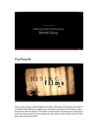 Psychopath
This is very creepy as the background is like a silhouette of long thin trees like in
woodland. This silhouette appears just off center and leans to a tilt there is also
movement where it flickers. The title is in bold black and stands out. In this shot I
took, the rising; which is more spaced out than ‘films’ starts to fade out first. This
gives off a very good effect.
 