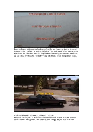 Here we have a plain moving background of the sea. However, the background
changes quite a bit before these titles finish. The titles are scrolling upwards and
the letters are all mixed. This can suggest that something or someone is messed
up just like a psychopath. The red writing is bold and could also portray blood.
While the Children Sleep (also known as The Sitter)
Here the title appears in a normal scene in the colour yellow, which is suitable
colour for this background. The font isn’t that creepy it’s just bold as it is in
 