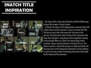 SNATCH TITLE
INSPIRATION
Our titles will be in the style of Snatch and Rock’n’Rolla using
cartoon-like images in freeze frames.
In Snatch, the colour of the background is removed, filled with
a block colour and the character is given a cartoon-like filter.
The font on every title is the same with the stars in the
corners. The shots show freeze frames of the characters that
show their character, using props such as cigarettes, playing
cards and gold. Where as, others are shown being violent,
punching a bag or putting someone in the boot of a car. The
colours used are dull and the person is in black and white with
the same tints as the background. Sometimes a direct address
is used in the more violent intimidating characters which adds
to the intensity of the character.

 