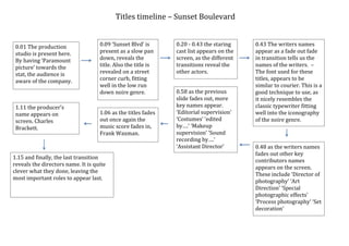 Titles timeline – Sunset Boulevard


 0.01 The production                0.09 ‘Sunset Blvd’ is      0.20 - 0.43 the staring    0.43 The writers names
 studio is present here.            present as a slow pan      cast list appears on the   appear as a fade out fade
 By having ‘Paramount               down, reveals the          screen, as the different   in transition tells us the
 picture’ towards the               title. Also the title is   transitions reveal the     names of the writers. –
 stat, the audience is              revealed on a street       other actors.              The font used for these
 aware of the company.              corner curb, fitting                                  titles, appears to be
                                    well in the low run                                   similar to courier. This is a
                                    down noire genre.          0.58 as the previous       good technique to use, as
                                                               slide fades out, more      it nicely resembles the
 1.11 the producer’s                                           key names appear.          classic typewriter fitting
 name appears on                    1.06 as the titles fades   ‘Editorial supervision’    well into the iconography
 screen. Charles                    out once again the         ‘Costumes’ ‘edited         of the noire genre.
 Brackett.                          music score fades in,      by….’ ‘Makeup
                                    Frank Waxman.              supervision’ ‘Sound
                                                               recording by….’
                                                               ‘Assistant Director’       0.48 as the writers names
                                                                                          fades out other key
1.15 and finally, the last transition
                                                                                          contributors names
reveals the directors name. It is quite
                                                                                          appears on the screen.
clever what they done, leaving the
                                                                                          These include ‘Director of
most important roles to appear last.
                                                                                          photography’ ‘Art
                                                                                          Direction’ ‘Special
                                                                                          photographic effects’
                                                                                          ‘Process photography’ ‘Set
                                                                                          decoration’
 