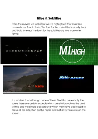 Titles & Subtitles
From the movies we looked at we’ve highlighted that most spy
movies have 2 main fonts. The font for the main titles is usually thick
and bold whereas the fonts for the subtitles are in a type writer
format

It is evident that although none of these film titles are exactly the
same there are certain aspects which are similar such as the bold
writing and the simple background which may have been used to
focus all the attention on the name and not anywhere else on the
screen.

 