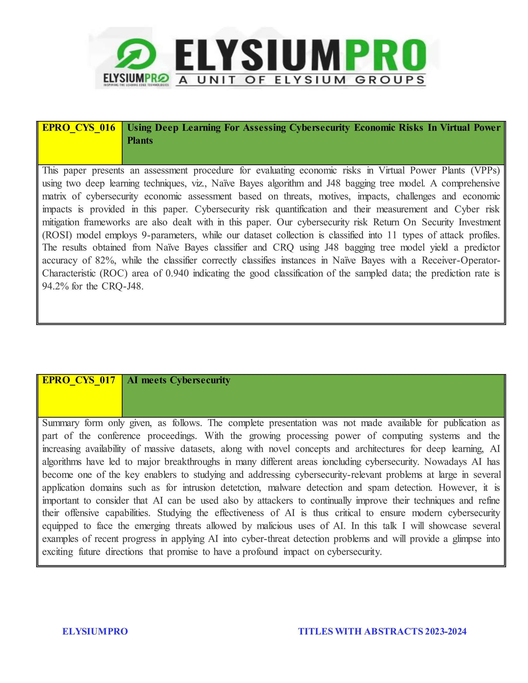 ELYSIUMPRO TITLES WITH ABSTRACTS 2023-2024
EPRO_CYS_016 Using Deep Learning For Assessing Cybersecurity Economic Risks In Virtual Power
Plants
This paper presents an assessment procedure for evaluating economic risks in Virtual Power Plants (VPPs)
using two deep learning techniques, viz., Naïve Bayes algorithm and J48 bagging tree model. A comprehensive
matrix of cybersecurity economic assessment based on threats, motives, impacts, challenges and economic
impacts is provided in this paper. Cybersecurity risk quantification and their measurement and Cyber risk
mitigation frameworks are also dealt with in this paper. Our cybersecurity risk Return On Security Investment
(ROSI) model employs 9-parameters, while our dataset collection is classified into 11 types of attack profiles.
The results obtained from Naïve Bayes classifier and CRQ using J48 bagging tree model yield a predictor
accuracy of 82%, while the classifier correctly classifies instances in Naïve Bayes with a Receiver-Operator-
Characteristic (ROC) area of 0.940 indicating the good classification of the sampled data; the prediction rate is
94.2% for the CRQ-J48.
EPRO_CYS_017 AI meets Cybersecurity
Summary form only given, as follows. The complete presentation was not made available for publication as
part of the conference proceedings. With the growing processing power of computing systems and the
increasing availability of massive datasets, along with novel concepts and architectures for deep learning, AI
algorithms have led to major breakthroughs in many different areas ioncluding cybersecurity. Nowadays AI has
become one of the key enablers to studying and addressing cybersecurity-relevant problems at large in several
application domains such as for intrusion detetction, malware detection and spam detection. However, it is
important to consider that AI can be used also by attackers to continually improve their techniques and refine
their offensive capabilities. Studying the effectiveness of AI is thus critical to ensure modern cybersecurity
equipped to face the emerging threats allowed by malicious uses of AI. In this talk I will showcase several
examples of recent progress in applying AI into cyber-threat detection problems and will provide a glimpse into
exciting future directions that promise to have a profound impact on cybersecurity.
 