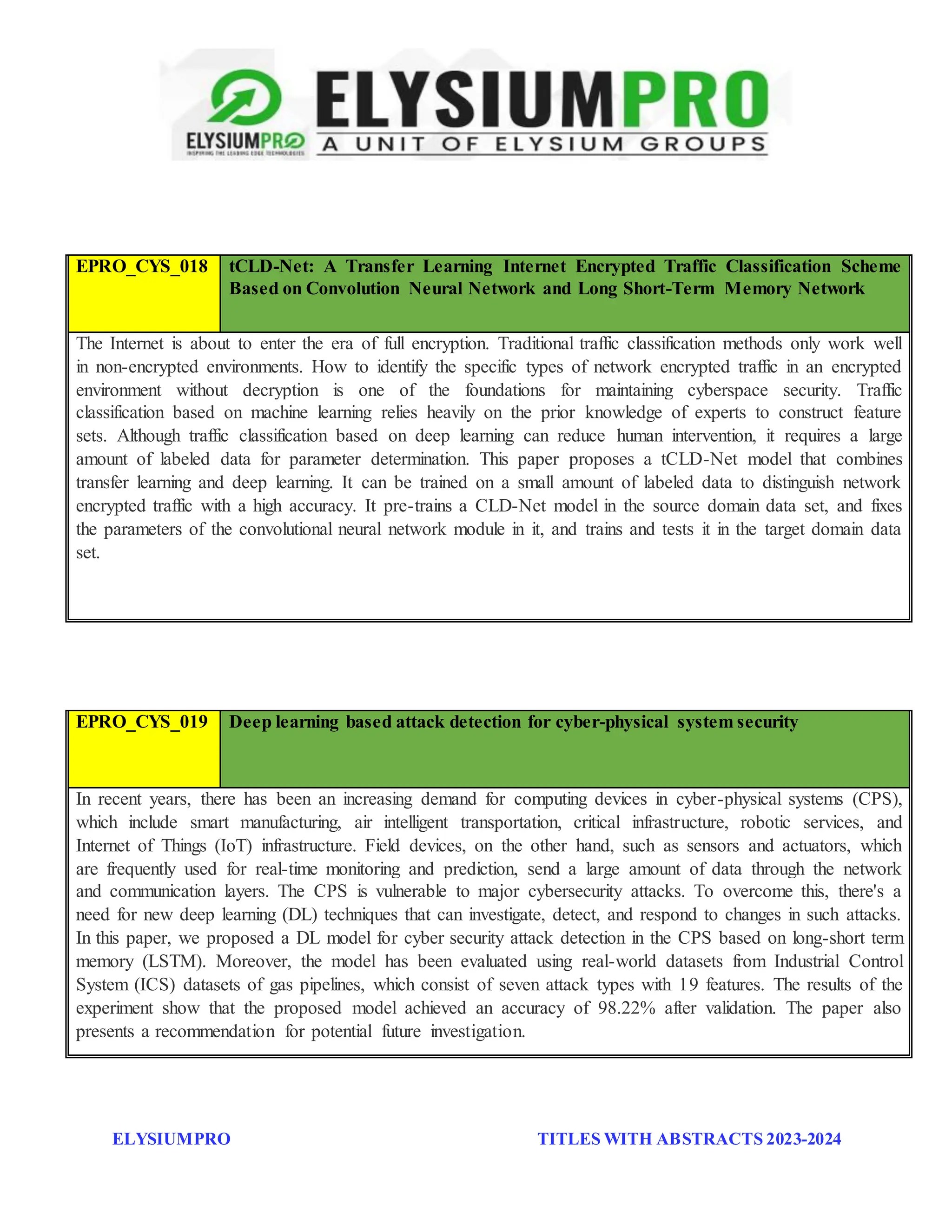 ELYSIUMPRO TITLES WITH ABSTRACTS 2023-2024
EPRO_CYS_018 tCLD-Net: A Transfer Learning Internet Encrypted Traffic Classification Scheme
Based on Convolution Neural Network and Long Short-Term Memory Network
The Internet is about to enter the era of full encryption. Traditional traffic classification methods only work well
in non-encrypted environments. How to identify the specific types of network encrypted traffic in an encrypted
environment without decryption is one of the foundations for maintaining cyberspace security. Traffic
classification based on machine learning relies heavily on the prior knowledge of experts to construct feature
sets. Although traffic classification based on deep learning can reduce human intervention, it requires a large
amount of labeled data for parameter determination. This paper proposes a tCLD-Net model that combines
transfer learning and deep learning. It can be trained on a small amount of labeled data to distinguish network
encrypted traffic with a high accuracy. It pre-trains a CLD-Net model in the source domain data set, and fixes
the parameters of the convolutional neural network module in it, and trains and tests it in the target domain data
set.
EPRO_CYS_019 Deep learning based attack detection for cyber-physical system security
In recent years, there has been an increasing demand for computing devices in cyber-physical systems (CPS),
which include smart manufacturing, air intelligent transportation, critical infrastructure, robotic services, and
Internet of Things (IoT) infrastructure. Field devices, on the other hand, such as sensors and actuators, which
are frequently used for real-time monitoring and prediction, send a large amount of data through the network
and communication layers. The CPS is vulnerable to major cybersecurity attacks. To overcome this, there's a
need for new deep learning (DL) techniques that can investigate, detect, and respond to changes in such attacks.
In this paper, we proposed a DL model for cyber security attack detection in the CPS based on long-short term
memory (LSTM). Moreover, the model has been evaluated using real-world datasets from Industrial Control
System (ICS) datasets of gas pipelines, which consist of seven attack types with 19 features. The results of the
experiment show that the proposed model achieved an accuracy of 98.22% after validation. The paper also
presents a recommendation for potential future investigation.
 