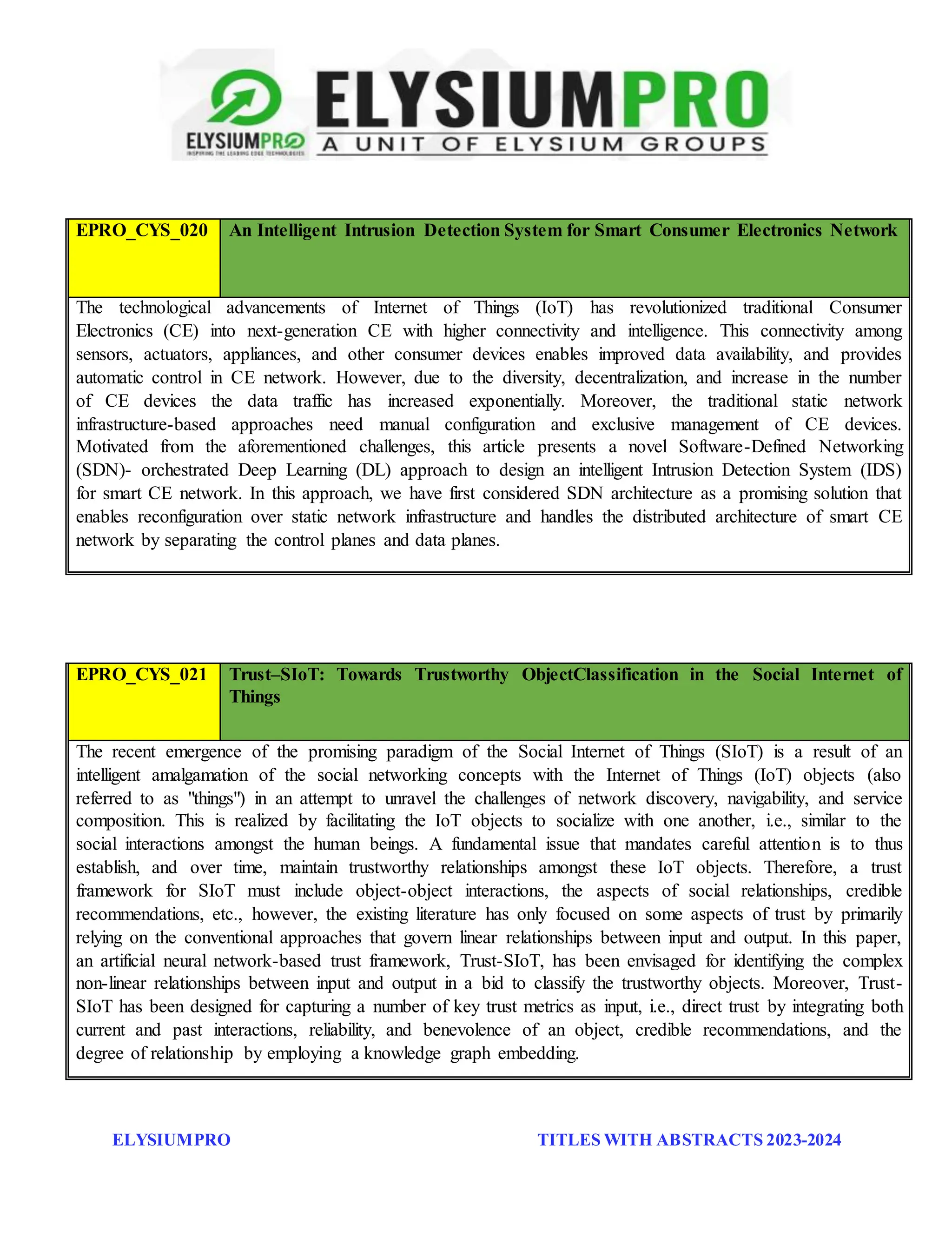 ELYSIUMPRO TITLES WITH ABSTRACTS 2023-2024
EPRO_CYS_020 An Intelligent Intrusion Detection System for Smart Consumer Electronics Network
The technological advancements of Internet of Things (IoT) has revolutionized traditional Consumer
Electronics (CE) into next-generation CE with higher connectivity and intelligence. This connectivity among
sensors, actuators, appliances, and other consumer devices enables improved data availability, and provides
automatic control in CE network. However, due to the diversity, decentralization, and increase in the number
of CE devices the data traffic has increased exponentially. Moreover, the traditional static network
infrastructure-based approaches need manual configuration and exclusive management of CE devices.
Motivated from the aforementioned challenges, this article presents a novel Software-Defined Networking
(SDN)- orchestrated Deep Learning (DL) approach to design an intelligent Intrusion Detection System (IDS)
for smart CE network. In this approach, we have first considered SDN architecture as a promising solution that
enables reconfiguration over static network infrastructure and handles the distributed architecture of smart CE
network by separating the control planes and data planes.
EPRO_CYS_021 Trust–SIoT: Towards Trustworthy ObjectClassification in the Social Internet of
Things
The recent emergence of the promising paradigm of the Social Internet of Things (SIoT) is a result of an
intelligent amalgamation of the social networking concepts with the Internet of Things (IoT) objects (also
referred to as "things") in an attempt to unravel the challenges of network discovery, navigability, and service
composition. This is realized by facilitating the IoT objects to socialize with one another, i.e., similar to the
social interactions amongst the human beings. A fundamental issue that mandates careful attention is to thus
establish, and over time, maintain trustworthy relationships amongst these IoT objects. Therefore, a trust
framework for SIoT must include object-object interactions, the aspects of social relationships, credible
recommendations, etc., however, the existing literature has only focused on some aspects of trust by primarily
relying on the conventional approaches that govern linear relationships between input and output. In this paper,
an artificial neural network-based trust framework, Trust-SIoT, has been envisaged for identifying the complex
non-linear relationships between input and output in a bid to classify the trustworthy objects. Moreover, Trust-
SIoT has been designed for capturing a number of key trust metrics as input, i.e., direct trust by integrating both
current and past interactions, reliability, and benevolence of an object, credible recommendations, and the
degree of relationship by employing a knowledge graph embedding.
 