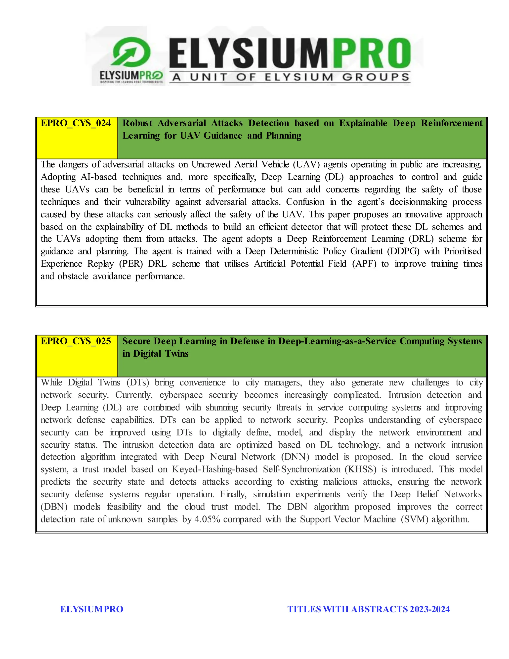 ELYSIUMPRO TITLES WITH ABSTRACTS 2023-2024
EPRO_CYS_024 Robust Adversarial Attacks Detection based on Explainable Deep Reinforcement
Learning for UAV Guidance and Planning
The dangers of adversarial attacks on Uncrewed Aerial Vehicle (UAV) agents operating in public are increasing.
Adopting AI-based techniques and, more specifically, Deep Learning (DL) approaches to control and guide
these UAVs can be beneficial in terms of performance but can add concerns regarding the safety of those
techniques and their vulnerability against adversarial attacks. Confusion in the agent’s decisionmaking process
caused by these attacks can seriously affect the safety of the UAV. This paper proposes an innovative approach
based on the explainability of DL methods to build an efficient detector that will protect these DL schemes and
the UAVs adopting them from attacks. The agent adopts a Deep Reinforcement Learning (DRL) scheme for
guidance and planning. The agent is trained with a Deep Deterministic Policy Gradient (DDPG) with Prioritised
Experience Replay (PER) DRL scheme that utilises Artificial Potential Field (APF) to improve training times
and obstacle avoidance performance.
EPRO_CYS_025 Secure Deep Learning in Defense in Deep-Learning-as-a-Service Computing Systems
in Digital Twins
While Digital Twins (DTs) bring convenience to city managers, they also generate new challenges to city
network security. Currently, cyberspace security becomes increasingly complicated. Intrusion detection and
Deep Learning (DL) are combined with shunning security threats in service computing systems and improving
network defense capabilities. DTs can be applied to network security. Peoples understanding of cyberspace
security can be improved using DTs to digitally define, model, and display the network environment and
security status. The intrusion detection data are optimized based on DL technology, and a network intrusion
detection algorithm integrated with Deep Neural Network (DNN) model is proposed. In the cloud service
system, a trust model based on Keyed-Hashing-based Self-Synchronization (KHSS) is introduced. This model
predicts the security state and detects attacks according to existing malicious attacks, ensuring the network
security defense systems regular operation. Finally, simulation experiments verify the Deep Belief Networks
(DBN) models feasibility and the cloud trust model. The DBN algorithm proposed improves the correct
detection rate of unknown samples by 4.05% compared with the Support Vector Machine (SVM) algorithm.
 