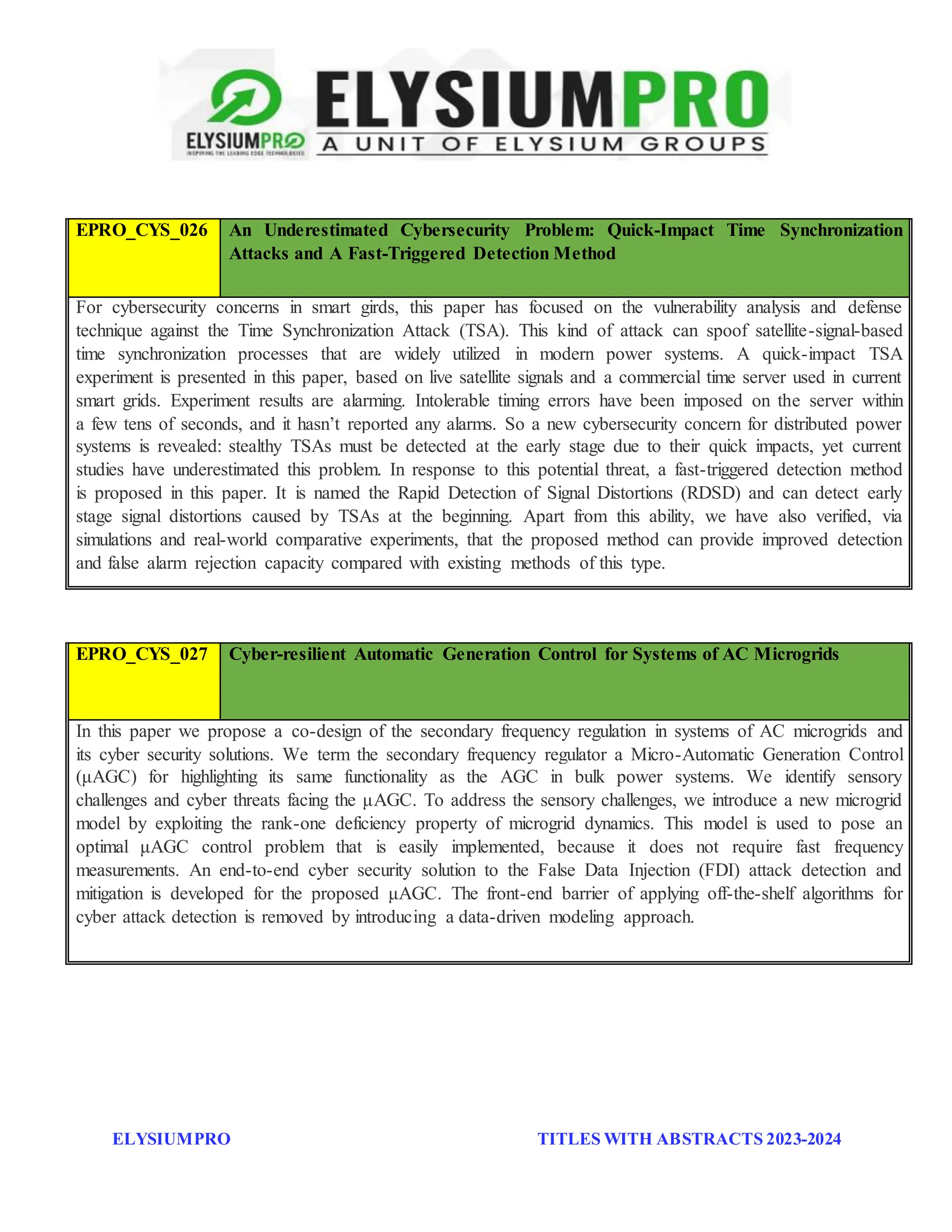ELYSIUMPRO TITLES WITH ABSTRACTS 2023-2024
EPRO_CYS_026 An Underestimated Cybersecurity Problem: Quick-Impact Time Synchronization
Attacks and A Fast-Triggered Detection Method
For cybersecurity concerns in smart girds, this paper has focused on the vulnerability analysis and defense
technique against the Time Synchronization Attack (TSA). This kind of attack can spoof satellite-signal-based
time synchronization processes that are widely utilized in modern power systems. A quick-impact TSA
experiment is presented in this paper, based on live satellite signals and a commercial time server used in current
smart grids. Experiment results are alarming. Intolerable timing errors have been imposed on the server within
a few tens of seconds, and it hasn’t reported any alarms. So a new cybersecurity concern for distributed power
systems is revealed: stealthy TSAs must be detected at the early stage due to their quick impacts, yet current
studies have underestimated this problem. In response to this potential threat, a fast-triggered detection method
is proposed in this paper. It is named the Rapid Detection of Signal Distortions (RDSD) and can detect early
stage signal distortions caused by TSAs at the beginning. Apart from this ability, we have also verified, via
simulations and real-world comparative experiments, that the proposed method can provide improved detection
and false alarm rejection capacity compared with existing methods of this type.
EPRO_CYS_027 Cyber-resilient Automatic Generation Control for Systems of AC Microgrids
In this paper we propose a co-design of the secondary frequency regulation in systems of AC microgrids and
its cyber security solutions. We term the secondary frequency regulator a Micro-Automatic Generation Control
(μAGC) for highlighting its same functionality as the AGC in bulk power systems. We identify sensory
challenges and cyber threats facing the μAGC. To address the sensory challenges, we introduce a new microgrid
model by exploiting the rank-one deficiency property of microgrid dynamics. This model is used to pose an
optimal μAGC control problem that is easily implemented, because it does not require fast frequency
measurements. An end-to-end cyber security solution to the False Data Injection (FDI) attack detection and
mitigation is developed for the proposed μAGC. The front-end barrier of applying off-the-shelf algorithms for
cyber attack detection is removed by introducing a data-driven modeling approach.
 