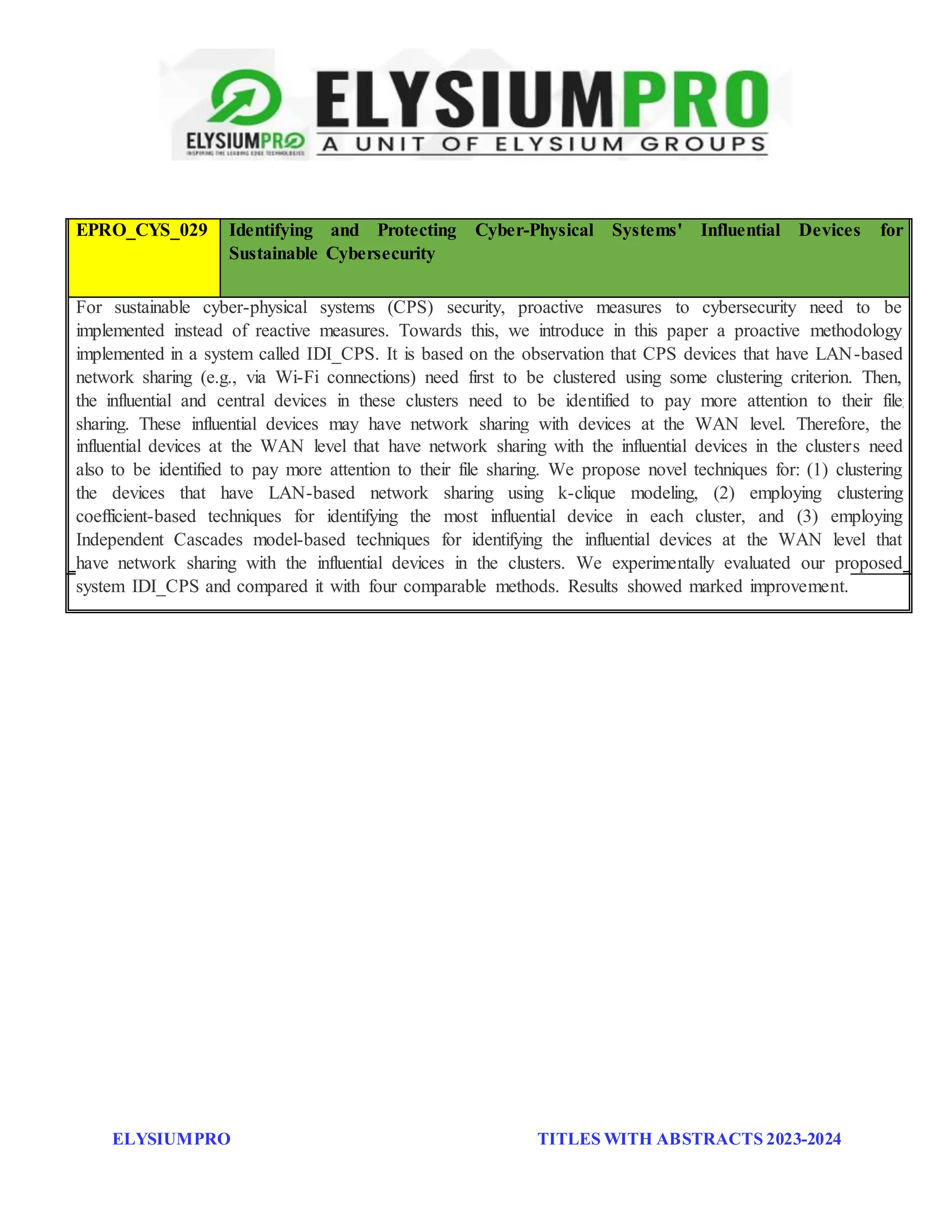ELYSIUMPRO TITLES WITH ABSTRACTS 2023-2024
EPRO_CYS_028 A Novel Team Formation Framework Based on Performance in a Cybersecurity
Operations Center
A Cybersecurity Operations Center (CSOC) performs various tasks to protect an organization from cyber
threats. Several types of personnel collaborate to function effectively as a team to analyze the threat signals, in
the form of alerts, arriving from various sources. Teams are often formed ad hoc, resulting in an imbalance in
their performances and thereby increasing the risk associated with the low-performing teams. The current
approach taken by behavioral scientists in forming effective teams focuses on first qualitatively assessing
individuals such as analysts, who are then grouped into teams based on their credentials and expertise. Our work
takes a holistic view of the CSOC by first defining team requirements and then selecting individuals to form
several collaborative teams that meet these requirements for every shift of operation. We present a novel team
formation framework that integrates optimization, simulation, and scoring methods to form effective teams and
introduce a new collaborative score metric that measures their effectiveness. Results from simulated
experiments show the formation of effective teams whose collaborative scores are maximized and balanced.
EPRO_CYS_029 Identifying and Protecting Cyber-Physical Systems' Influential Devices for
Sustainable Cybersecurity
For sustainable cyber-physical systems (CPS) security, proactive measures to cybersecurity need to be
implemented instead of reactive measures. Towards this, we introduce in this paper a proactive methodology
implemented in a system called IDI_CPS. It is based on the observation that CPS devices that have LAN-based
network sharing (e.g., via Wi-Fi connections) need first to be clustered using some clustering criterion. Then,
the influential and central devices in these clusters need to be identified to pay more attention to their file
sharing. These influential devices may have network sharing with devices at the WAN level. Therefore, the
influential devices at the WAN level that have network sharing with the influential devices in the clusters need
also to be identified to pay more attention to their file sharing. We propose novel techniques for: (1) clustering
the devices that have LAN-based network sharing using k-clique modeling, (2) employing clustering
coefficient-based techniques for identifying the most influential device in each cluster, and (3) employing
Independent Cascades model-based techniques for identifying the influential devices at the WAN level that
have network sharing with the influential devices in the clusters. We experimentally evaluated our proposed
system IDI_CPS and compared it with four comparable methods. Results showed marked improvement.
 