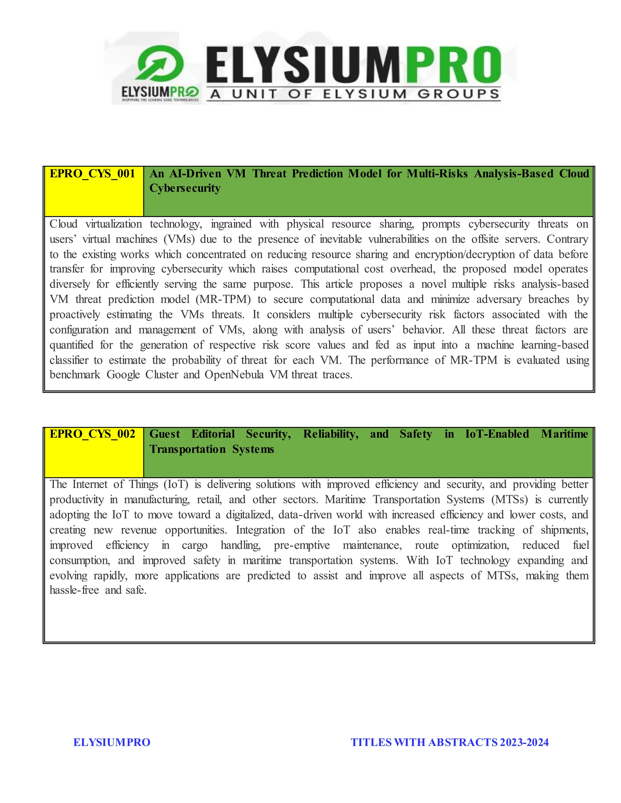 ELYSIUMPRO TITLES WITH ABSTRACTS 2023-2024
EPRO_CYS_001 An AI-Driven VM Threat Prediction Model for Multi-Risks Analysis-Based Cloud
Cybersecurity
Cloud virtualization technology, ingrained with physical resource sharing, prompts cybersecurity threats on
users’ virtual machines (VMs) due to the presence of inevitable vulnerabilities on the offsite servers. Contrary
to the existing works which concentrated on reducing resource sharing and encryption/decryption of data before
transfer for improving cybersecurity which raises computational cost overhead, the proposed model operates
diversely for efficiently serving the same purpose. This article proposes a novel multiple risks analysis-based
VM threat prediction model (MR-TPM) to secure computational data and minimize adversary breaches by
proactively estimating the VMs threats. It considers multiple cybersecurity risk factors associated with the
configuration and management of VMs, along with analysis of users’ behavior. All these threat factors are
quantified for the generation of respective risk score values and fed as input into a machine learning-based
classifier to estimate the probability of threat for each VM. The performance of MR-TPM is evaluated using
benchmark Google Cluster and OpenNebula VM threat traces.
EPRO_CYS_002 Guest Editorial Security, Reliability, and Safety in IoT-Enabled Maritime
Transportation Systems
The Internet of Things (IoT) is delivering solutions with improved efficiency and security, and providing better
productivity in manufacturing, retail, and other sectors. Maritime Transportation Systems (MTSs) is currently
adopting the IoT to move toward a digitalized, data-driven world with increased efficiency and lower costs, and
creating new revenue opportunities. Integration of the IoT also enables real-time tracking of shipments,
improved efficiency in cargo handling, pre-emptive maintenance, route optimization, reduced fuel
consumption, and improved safety in maritime transportation systems. With IoT technology expanding and
evolving rapidly, more applications are predicted to assist and improve all aspects of MTSs, making them
hassle-free and safe.
 